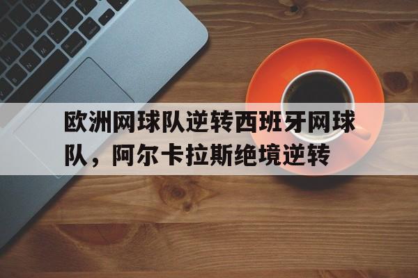 九游体育-欧洲网球队逆转西班牙网球队，阿尔卡拉斯绝境逆转的简单介绍